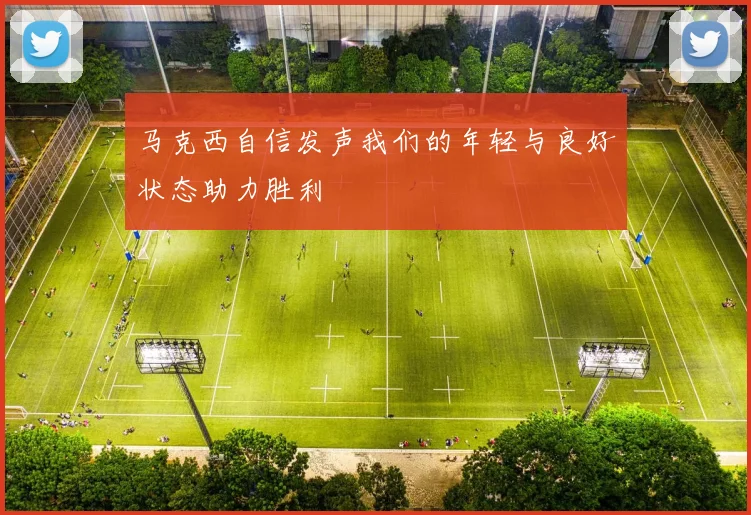 马克西自信发声我们的年轻与良好状态助力胜利