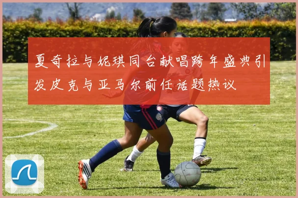 夏奇拉与妮琪同台献唱跨年盛典引发皮克与亚马尔前任话题热议