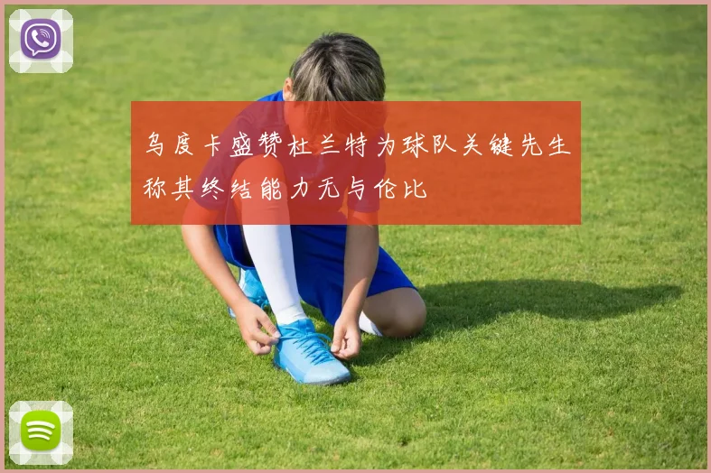 乌度卡盛赞杜兰特为球队关键先生称其终结能力无与伦比