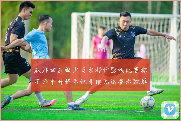 瓜帅回应缺少马尔穆什影响比赛称不公平并暗示他可能无法参加欧冠