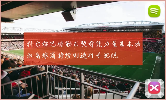 科尔称巴特勒东契奇凭力量基本功和高球商持续制造对手犯规