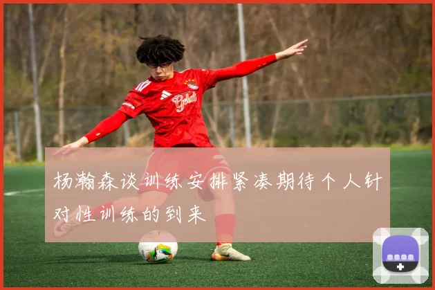 杨瀚森谈训练安排紧凑期待个人针对性训练的到来