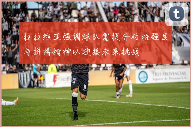 拉拉维亚强调球队需提升对抗强度与拼搏精神以迎接未来挑战