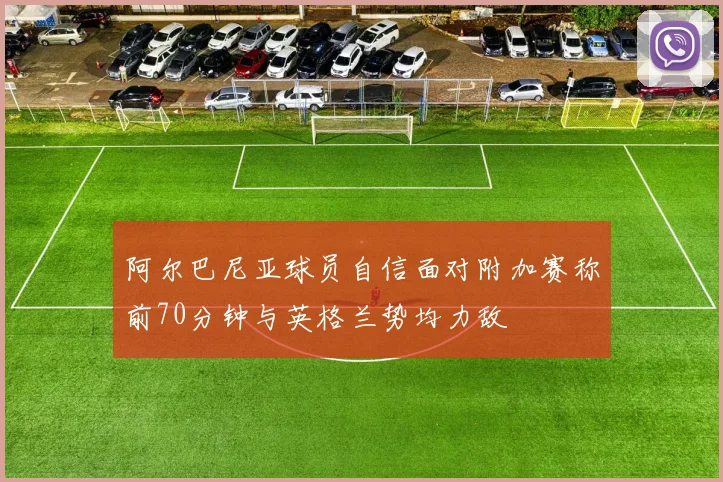 阿尔巴尼亚球员自信面对附加赛称前70分钟与英格兰势均力敌
