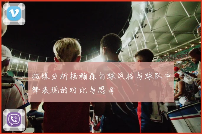 拓媒分析杨瀚森打球风格与球队中锋表现的对比与思考