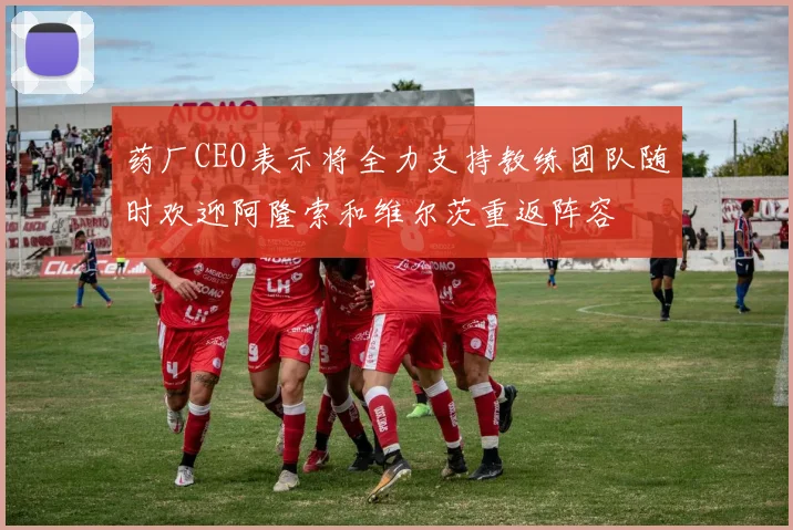 药厂CEO表示将全力支持教练团队随时欢迎阿隆索和维尔茨重返阵容