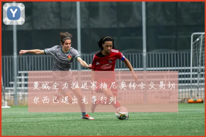 曼城全力推进塞梅尼奥转会交易切尔西已退出竞争行列