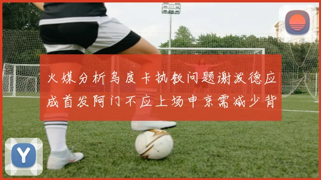 火媒分析乌度卡执教问题谢泼德应成首发阿门不应上场申京需减少背打次数