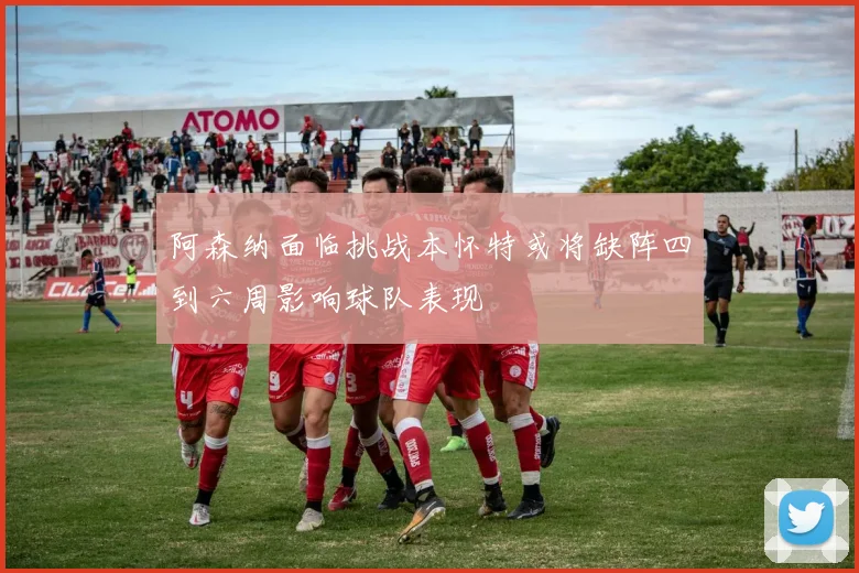 阿森纳面临挑战本怀特或将缺阵四到六周影响球队表现