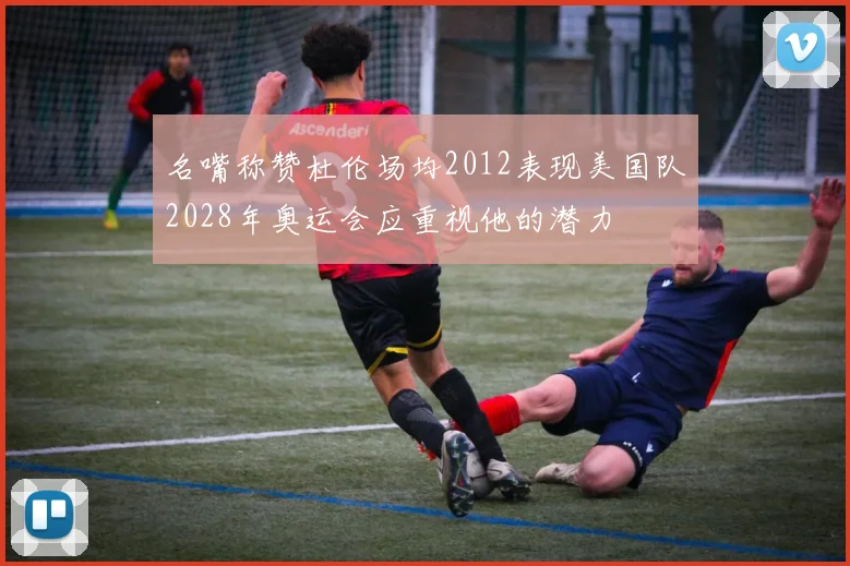 名嘴称赞杜伦场均2012表现美国队2028年奥运会应重视他的潜力