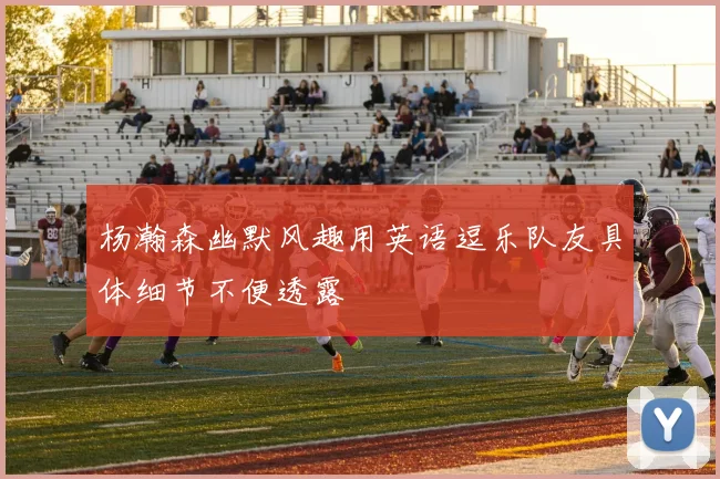 杨瀚森幽默风趣用英语逗乐队友具体细节不便透露
