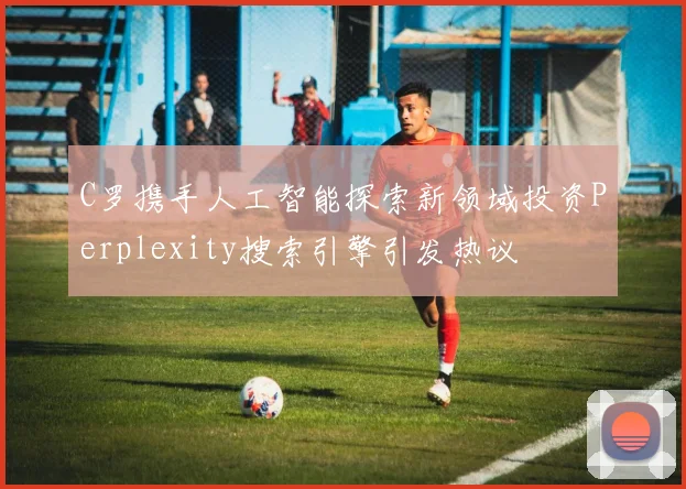 C罗携手人工智能探索新领域投资Perplexity搜索引擎引发热议