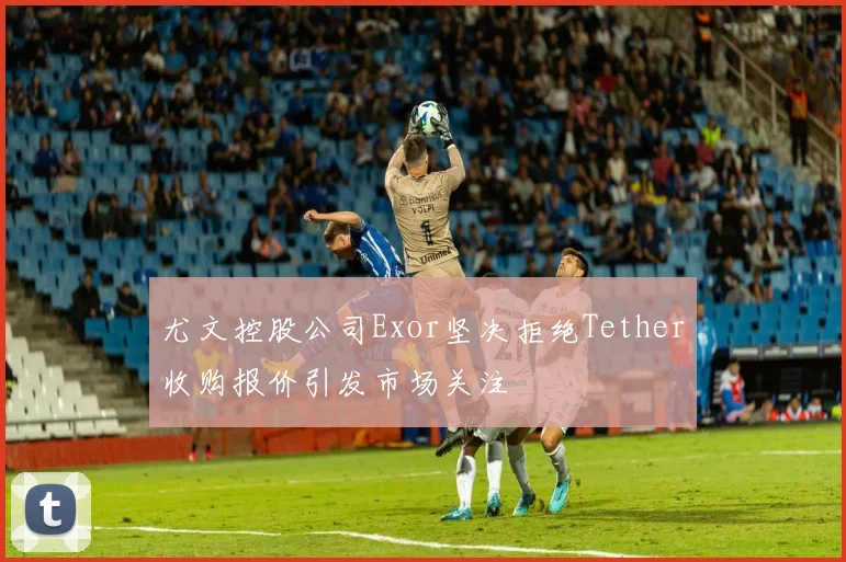 尤文控股公司Exor坚决拒绝Tether收购报价引发市场关注