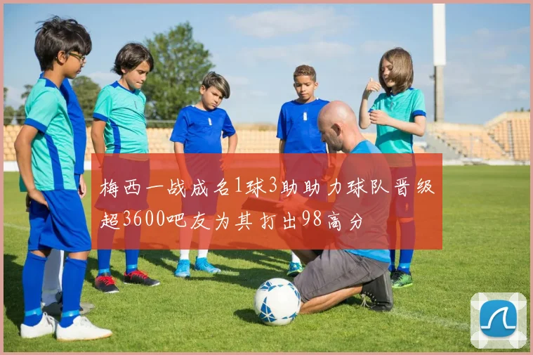 梅西一战成名1球3助助力球队晋级超3600吧友为其打出98高分