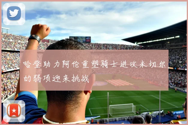 哈登助力阿伦重塑骑士进攻米切尔的弱项迎来挑战