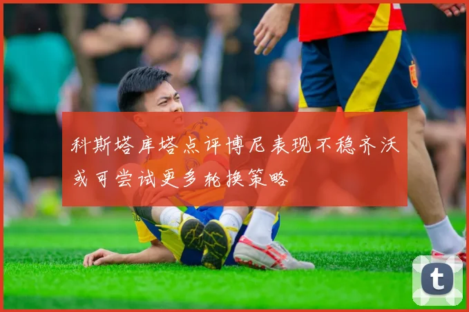 科斯塔库塔点评博尼表现不稳齐沃或可尝试更多轮换策略