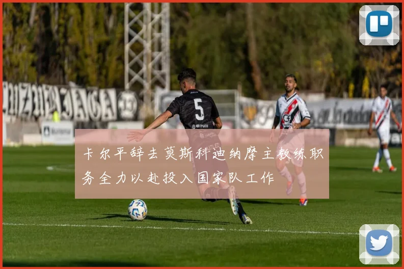 卡尔平辞去莫斯科迪纳摩主教练职务全力以赴投入国家队工作