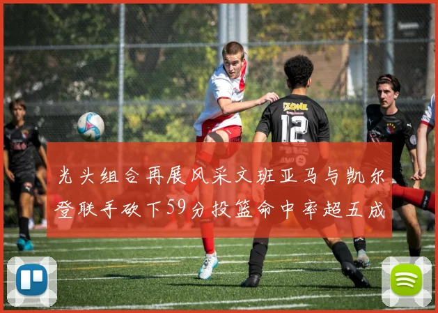 光头组合再展风采文班亚马与凯尔登联手砍下59分投篮命中率超五成