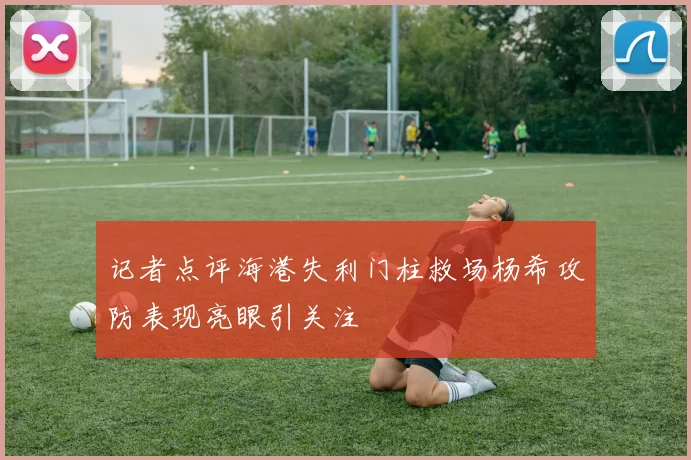 记者点评海港失利门柱救场杨希攻防表现亮眼引关注