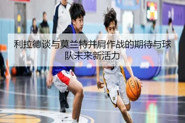 利拉德谈与莫兰特并肩作战的期待与球队未来新活力(bogou)